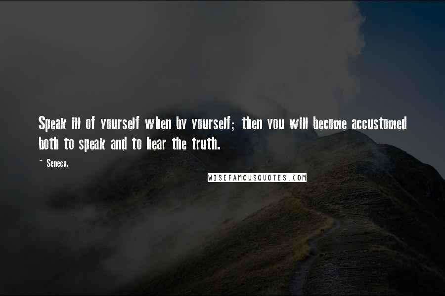 Seneca. Quotes: Speak ill of yourself when by yourself; then you will become accustomed both to speak and to hear the truth.