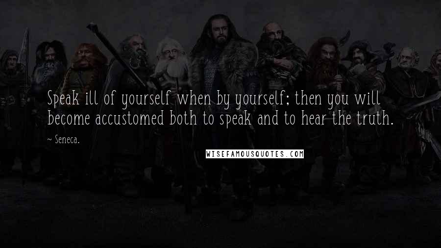 Seneca. Quotes: Speak ill of yourself when by yourself; then you will become accustomed both to speak and to hear the truth.