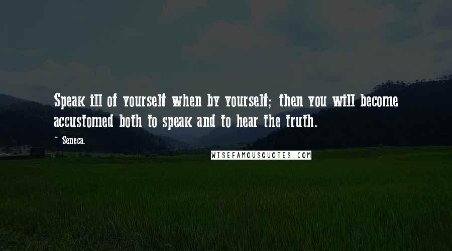 Seneca. Quotes: Speak ill of yourself when by yourself; then you will become accustomed both to speak and to hear the truth.