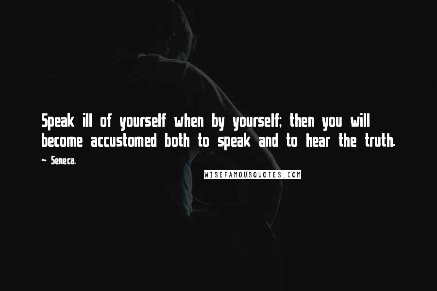 Seneca. Quotes: Speak ill of yourself when by yourself; then you will become accustomed both to speak and to hear the truth.