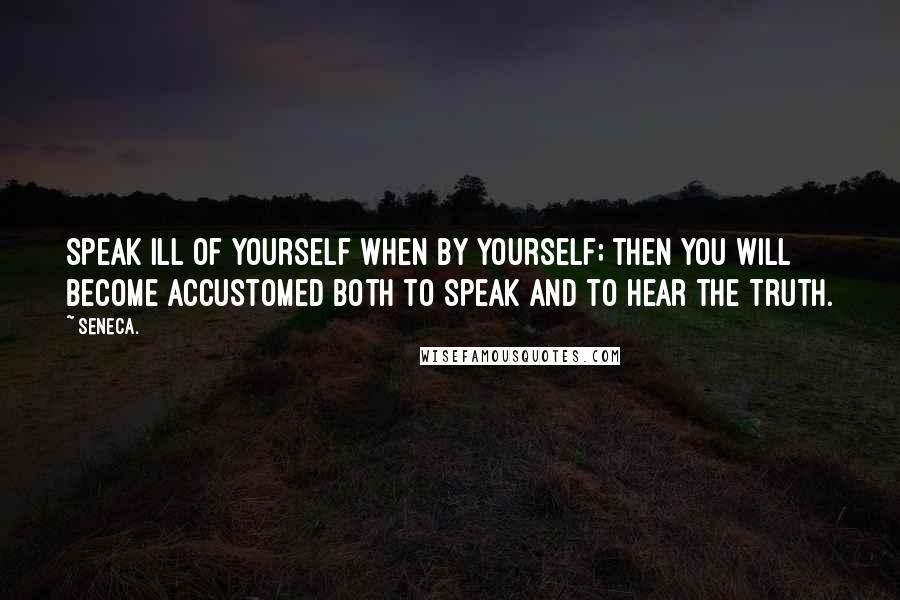 Seneca. Quotes: Speak ill of yourself when by yourself; then you will become accustomed both to speak and to hear the truth.