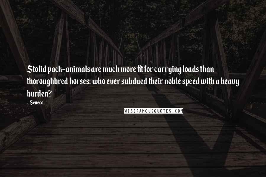 Seneca. Quotes: Stolid pack-animals are much more fit for carrying loads than thoroughbred horses: who ever subdued their noble speed with a heavy burden?