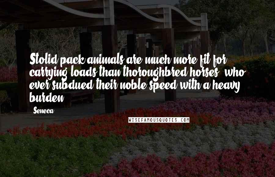 Seneca. Quotes: Stolid pack-animals are much more fit for carrying loads than thoroughbred horses: who ever subdued their noble speed with a heavy burden?