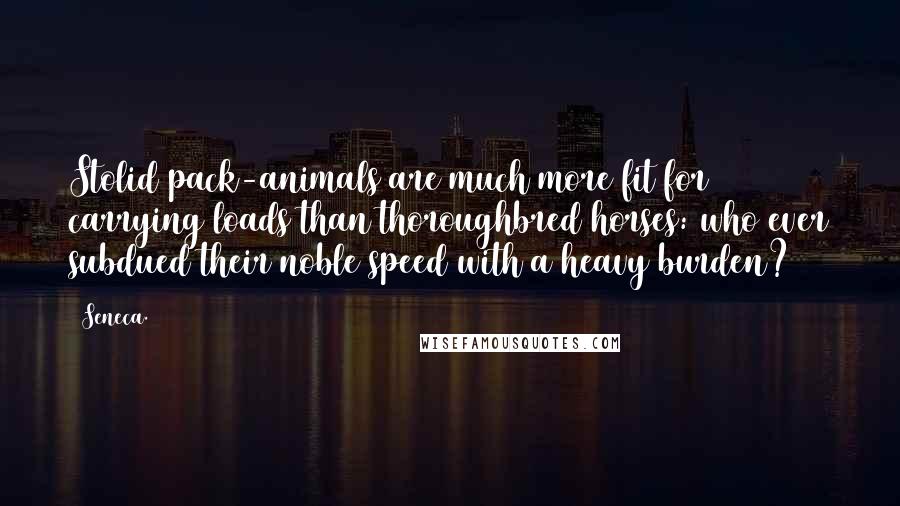 Seneca. Quotes: Stolid pack-animals are much more fit for carrying loads than thoroughbred horses: who ever subdued their noble speed with a heavy burden?