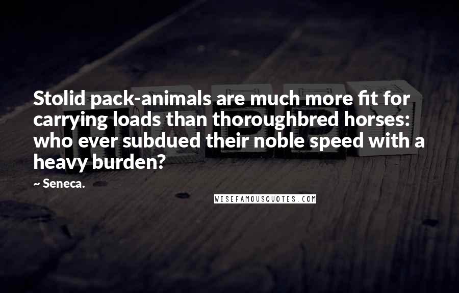 Seneca. Quotes: Stolid pack-animals are much more fit for carrying loads than thoroughbred horses: who ever subdued their noble speed with a heavy burden?