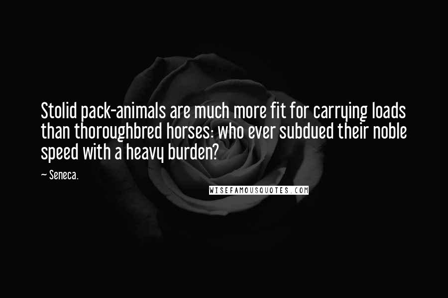 Seneca. Quotes: Stolid pack-animals are much more fit for carrying loads than thoroughbred horses: who ever subdued their noble speed with a heavy burden?