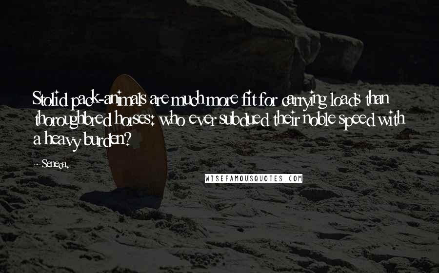 Seneca. Quotes: Stolid pack-animals are much more fit for carrying loads than thoroughbred horses: who ever subdued their noble speed with a heavy burden?