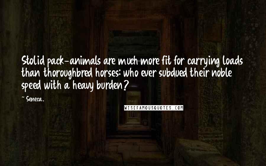 Seneca. Quotes: Stolid pack-animals are much more fit for carrying loads than thoroughbred horses: who ever subdued their noble speed with a heavy burden?