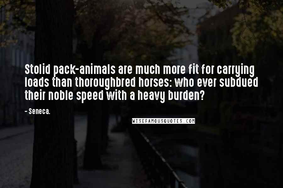 Seneca. Quotes: Stolid pack-animals are much more fit for carrying loads than thoroughbred horses: who ever subdued their noble speed with a heavy burden?