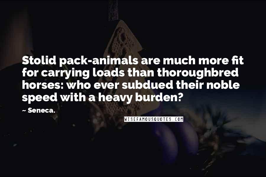 Seneca. Quotes: Stolid pack-animals are much more fit for carrying loads than thoroughbred horses: who ever subdued their noble speed with a heavy burden?