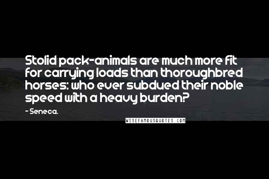 Seneca. Quotes: Stolid pack-animals are much more fit for carrying loads than thoroughbred horses: who ever subdued their noble speed with a heavy burden?