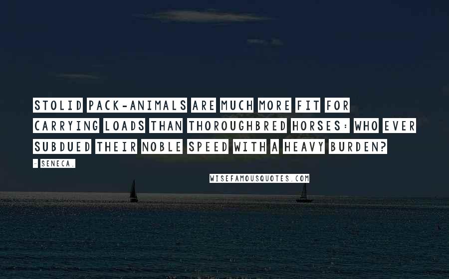 Seneca. Quotes: Stolid pack-animals are much more fit for carrying loads than thoroughbred horses: who ever subdued their noble speed with a heavy burden?