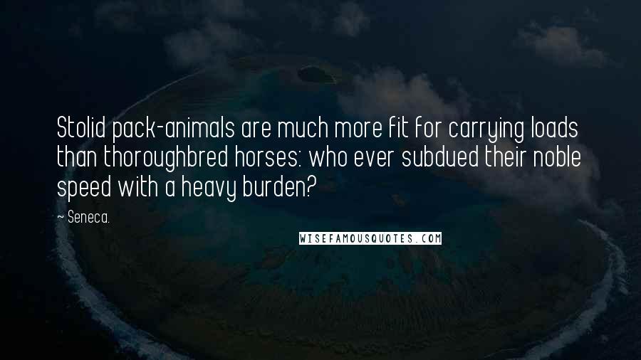 Seneca. Quotes: Stolid pack-animals are much more fit for carrying loads than thoroughbred horses: who ever subdued their noble speed with a heavy burden?