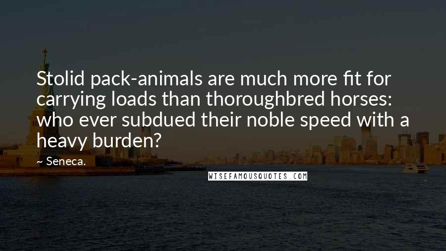 Seneca. Quotes: Stolid pack-animals are much more fit for carrying loads than thoroughbred horses: who ever subdued their noble speed with a heavy burden?