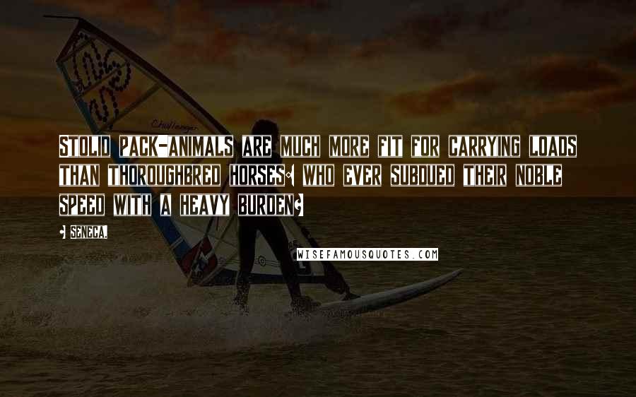 Seneca. Quotes: Stolid pack-animals are much more fit for carrying loads than thoroughbred horses: who ever subdued their noble speed with a heavy burden?