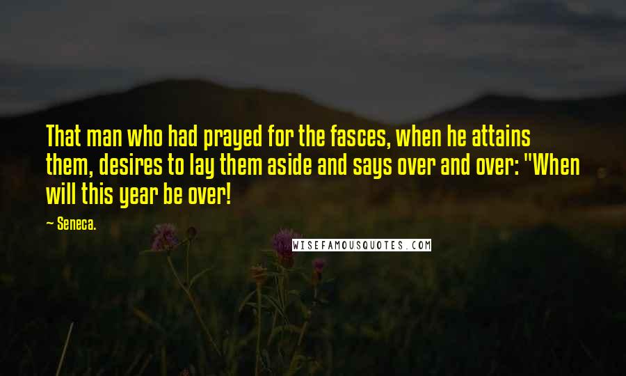 Seneca. Quotes: That man who had prayed for the fasces, when he attains them, desires to lay them aside and says over and over: "When will this year be over!