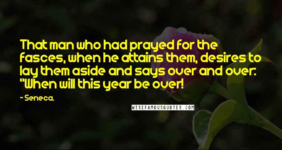Seneca. Quotes: That man who had prayed for the fasces, when he attains them, desires to lay them aside and says over and over: "When will this year be over!