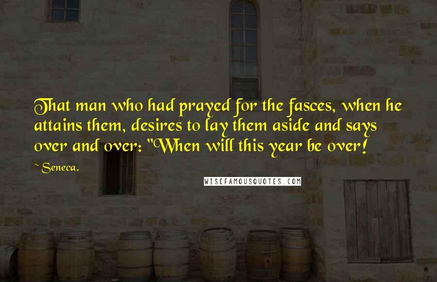 Seneca. Quotes: That man who had prayed for the fasces, when he attains them, desires to lay them aside and says over and over: "When will this year be over!