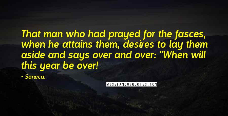 Seneca. Quotes: That man who had prayed for the fasces, when he attains them, desires to lay them aside and says over and over: "When will this year be over!