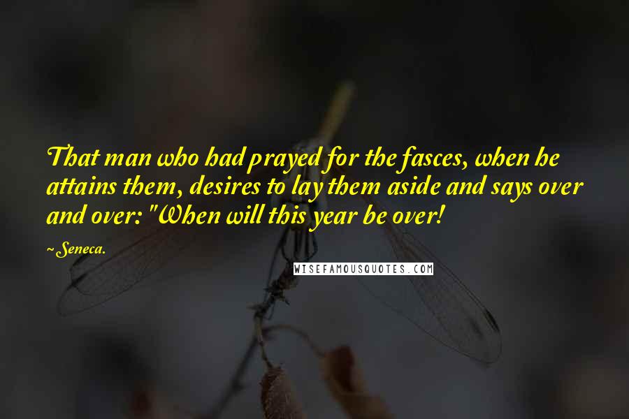 Seneca. Quotes: That man who had prayed for the fasces, when he attains them, desires to lay them aside and says over and over: "When will this year be over!