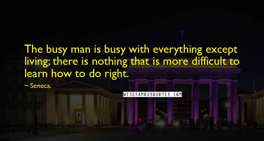 Seneca. Quotes: The busy man is busy with everything except living; there is nothing that is more difficult to learn how to do right.