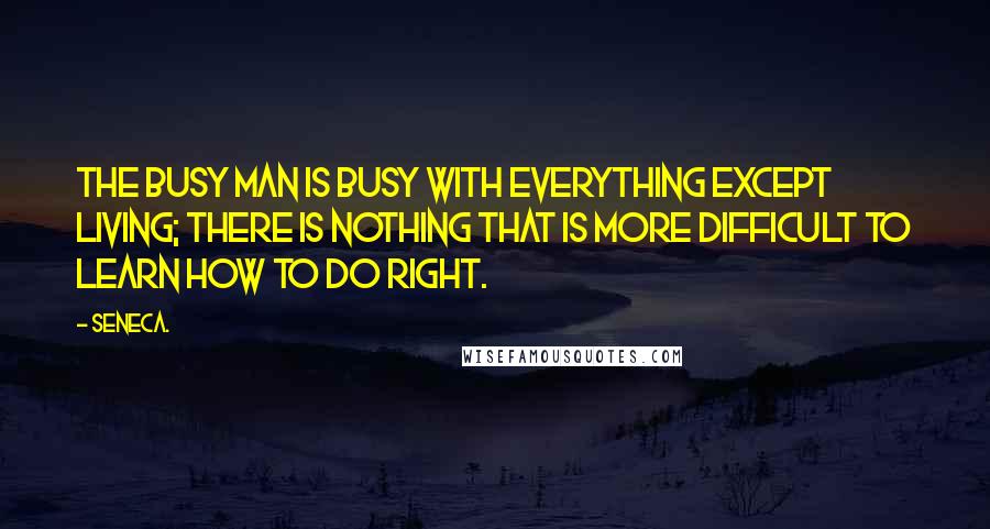 Seneca. Quotes: The busy man is busy with everything except living; there is nothing that is more difficult to learn how to do right.