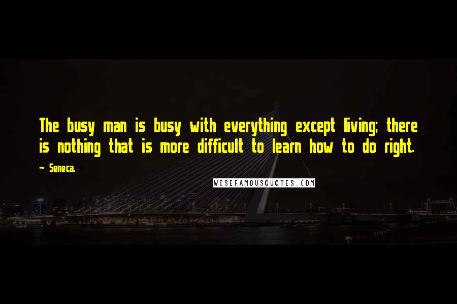 Seneca. Quotes: The busy man is busy with everything except living; there is nothing that is more difficult to learn how to do right.