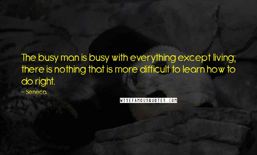 Seneca. Quotes: The busy man is busy with everything except living; there is nothing that is more difficult to learn how to do right.