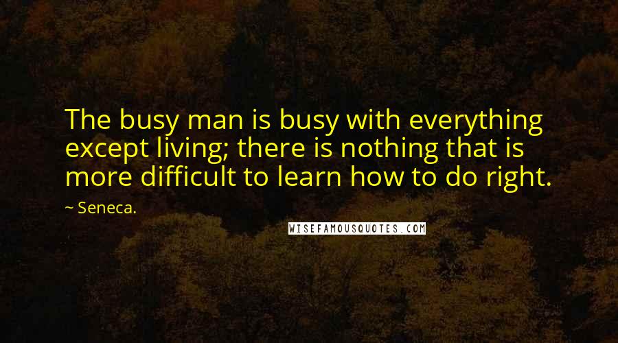 Seneca. Quotes: The busy man is busy with everything except living; there is nothing that is more difficult to learn how to do right.