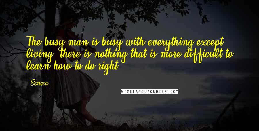 Seneca. Quotes: The busy man is busy with everything except living; there is nothing that is more difficult to learn how to do right.