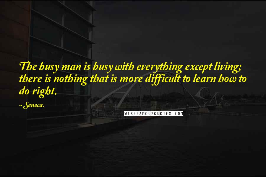 Seneca. Quotes: The busy man is busy with everything except living; there is nothing that is more difficult to learn how to do right.