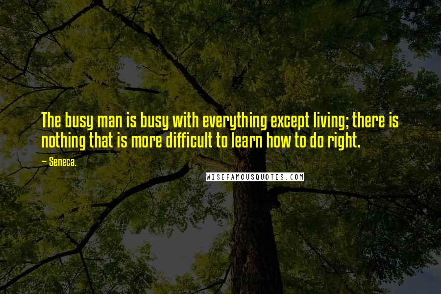 Seneca. Quotes: The busy man is busy with everything except living; there is nothing that is more difficult to learn how to do right.