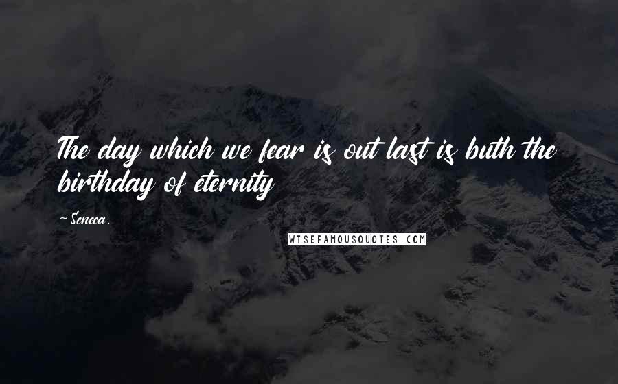 Seneca. Quotes: The day which we fear is out last is buth the birthday of eternity