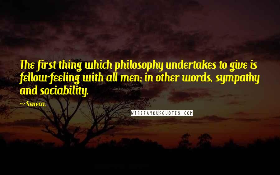 Seneca. Quotes: The first thing which philosophy undertakes to give is fellow-feeling with all men; in other words, sympathy and sociability.