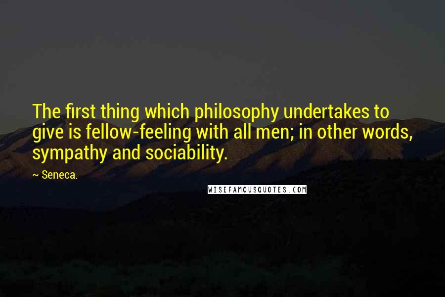 Seneca. Quotes: The first thing which philosophy undertakes to give is fellow-feeling with all men; in other words, sympathy and sociability.