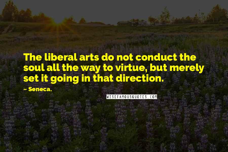 Seneca. Quotes: The liberal arts do not conduct the soul all the way to virtue, but merely set it going in that direction.