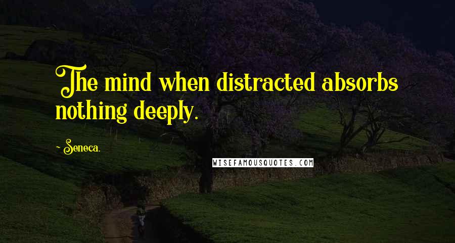 Seneca. Quotes: The mind when distracted absorbs nothing deeply.