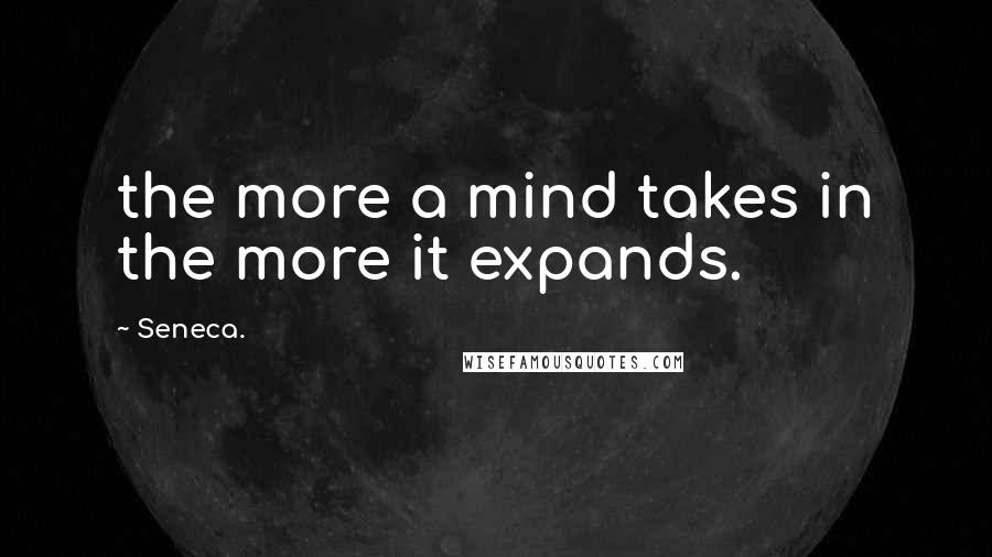 Seneca. Quotes: the more a mind takes in the more it expands.