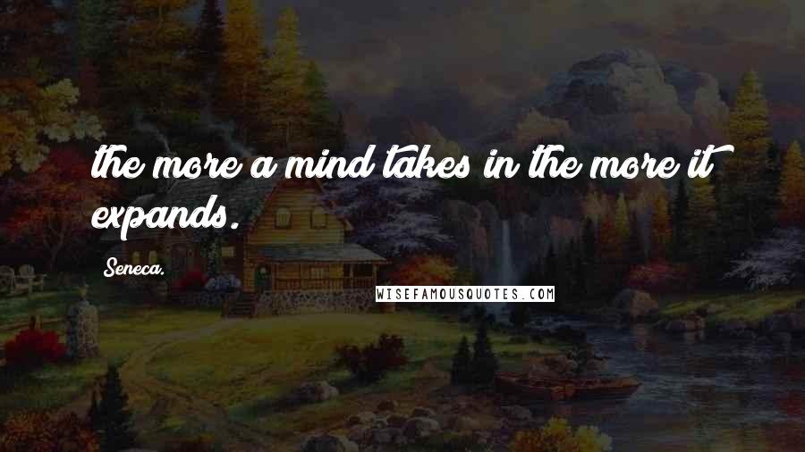 Seneca. Quotes: the more a mind takes in the more it expands.