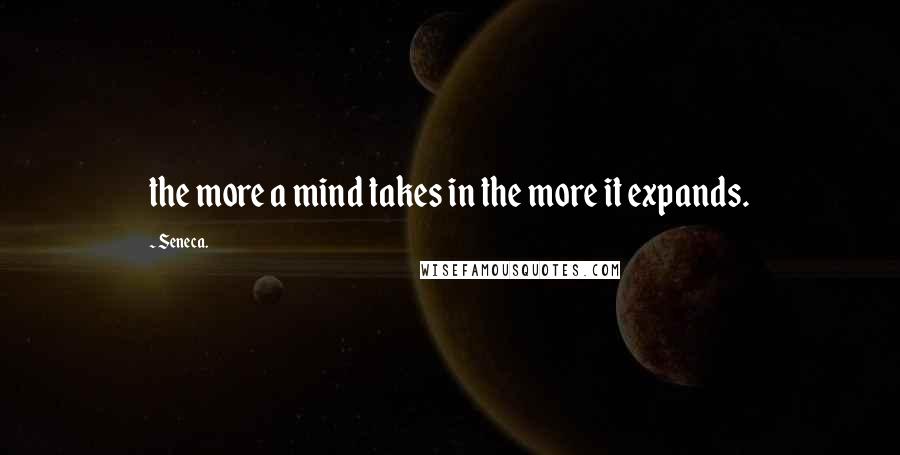 Seneca. Quotes: the more a mind takes in the more it expands.