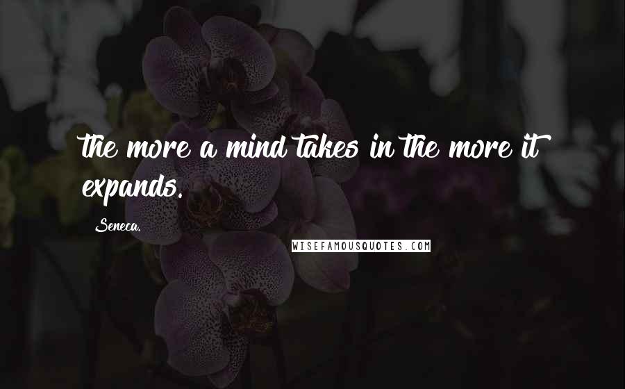 Seneca. Quotes: the more a mind takes in the more it expands.