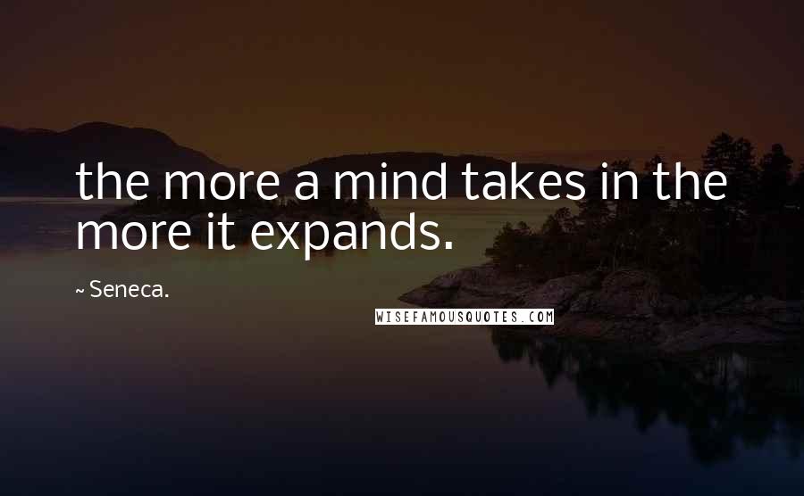 Seneca. Quotes: the more a mind takes in the more it expands.