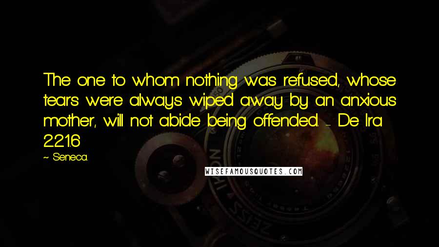 Seneca. Quotes: The one to whom nothing was refused, whose tears were always wiped away by an anxious mother, will not abide being offended. - De Ira 2.21.6