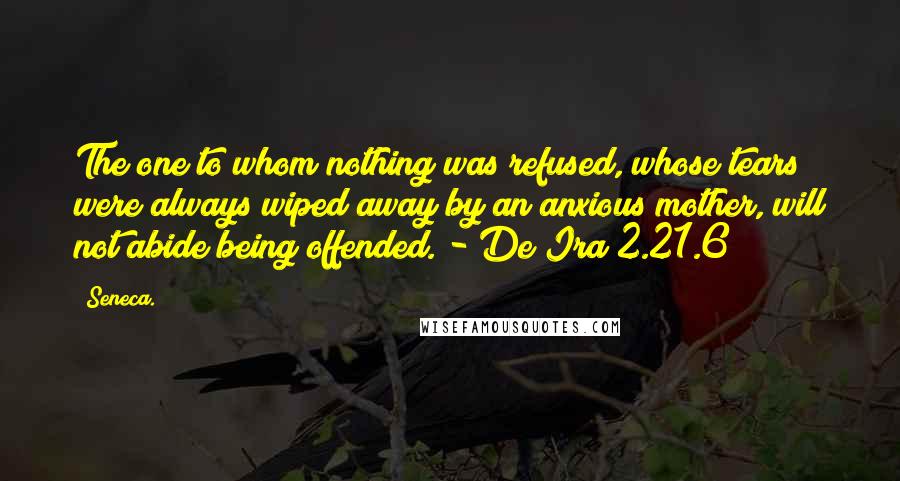 Seneca. Quotes: The one to whom nothing was refused, whose tears were always wiped away by an anxious mother, will not abide being offended. - De Ira 2.21.6