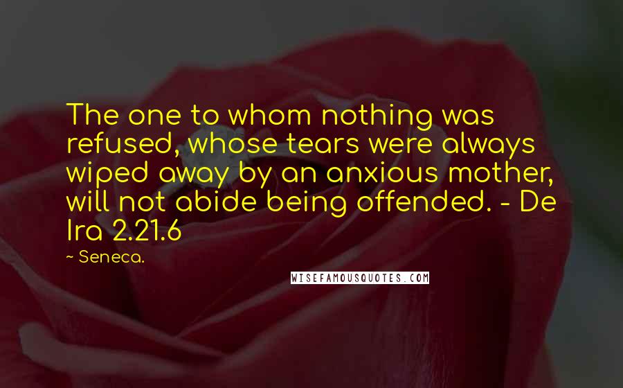 Seneca. Quotes: The one to whom nothing was refused, whose tears were always wiped away by an anxious mother, will not abide being offended. - De Ira 2.21.6