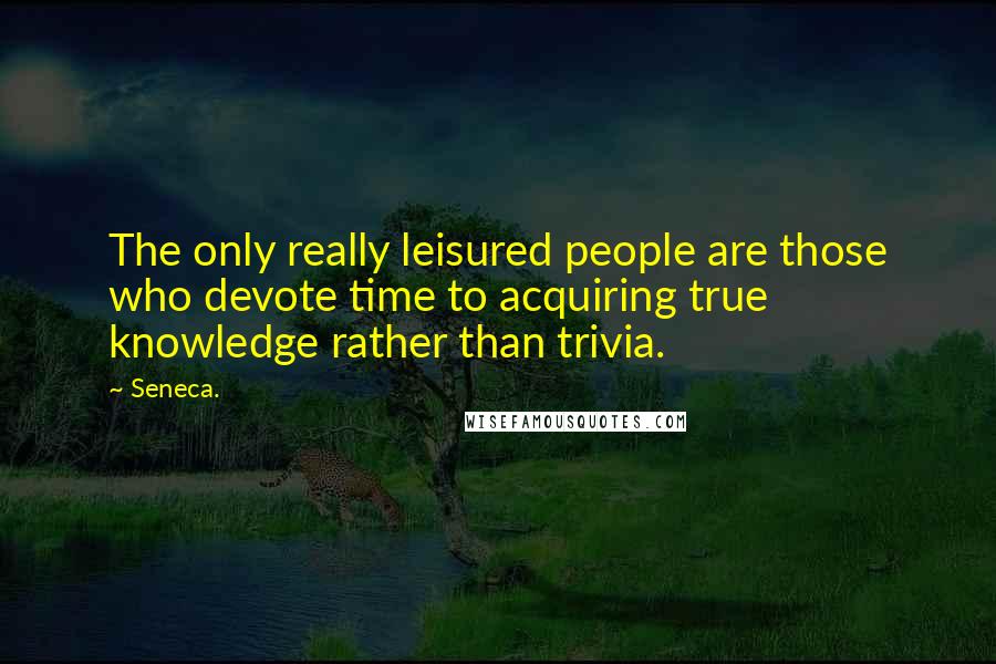 Seneca. Quotes: The only really leisured people are those who devote time to acquiring true knowledge rather than trivia.