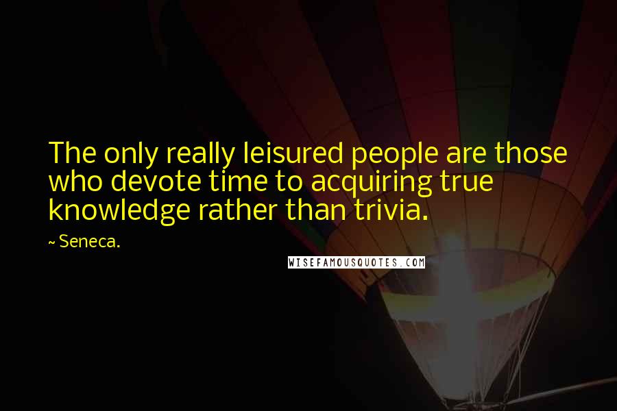 Seneca. Quotes: The only really leisured people are those who devote time to acquiring true knowledge rather than trivia.