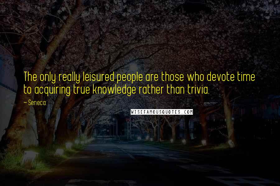 Seneca. Quotes: The only really leisured people are those who devote time to acquiring true knowledge rather than trivia.