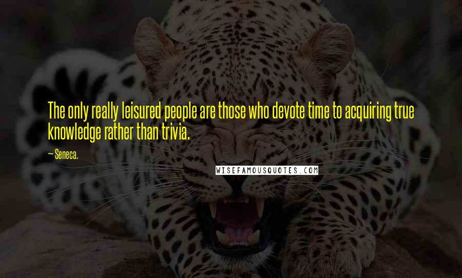 Seneca. Quotes: The only really leisured people are those who devote time to acquiring true knowledge rather than trivia.
