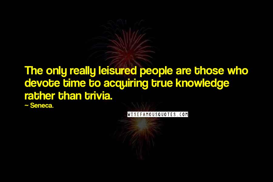 Seneca. Quotes: The only really leisured people are those who devote time to acquiring true knowledge rather than trivia.